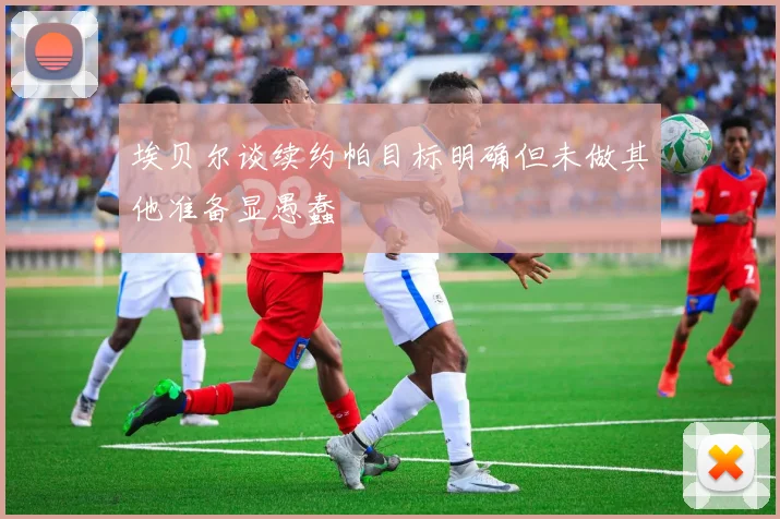埃贝尔谈续约帕目标明确但未做其他准备显愚蠢