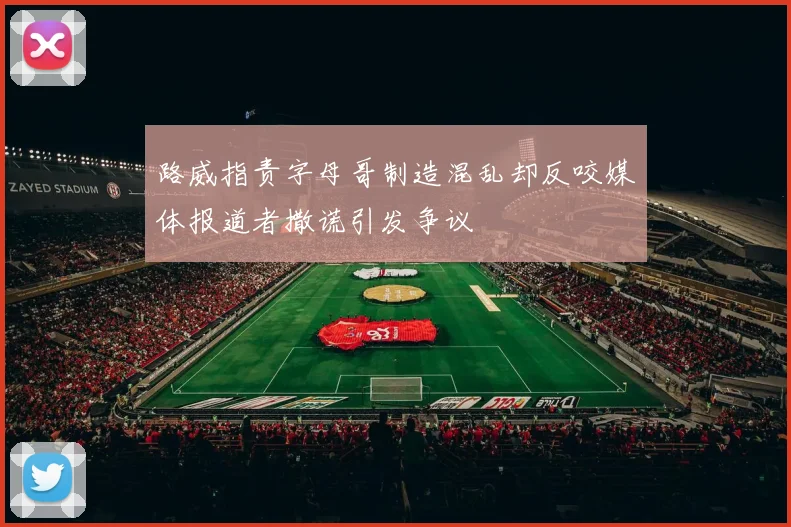 路威指责字母哥制造混乱却反咬媒体报道者撒谎引发争议