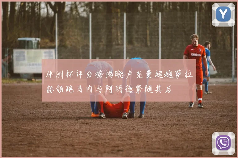 非洲杯评分榜揭晓卢克曼超越萨拉赫领跑马内与阿玛德紧随其后
