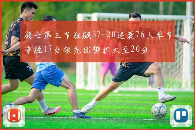 骑士第三节狂飙37-20逆袭76人单节净胜17分领先优势扩大至20分