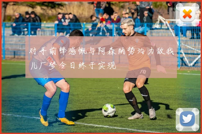 对手前锋感慨与阿森纳势均力敌我儿厂梦今日终于实现