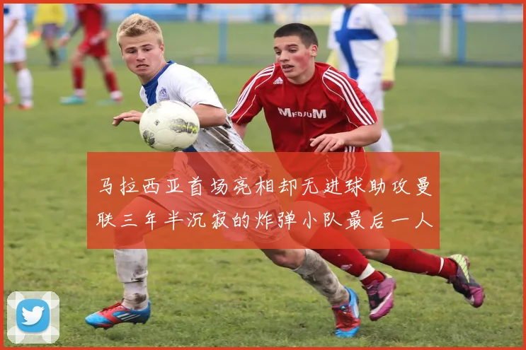 马拉西亚首场亮相却无进球助攻曼联三年半沉寂的炸弹小队最后一人