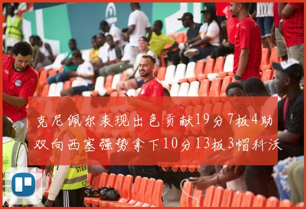 克尼佩尔表现出色贡献19分7板4助双向西塞强势拿下10分13板3帽科沃德也有17分2帽的精彩表现