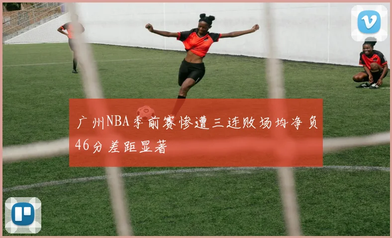 广州NBA季前赛惨遭三连败场均净负46分差距显著