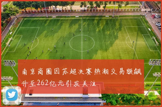 南京商圈因苏超决赛热潮交易额飙升至262亿元引发关注