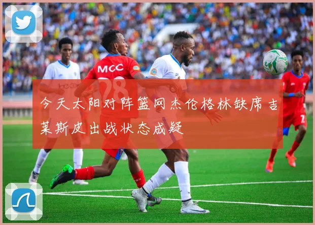 今天太阳对阵篮网杰伦格林缺席吉莱斯皮出战状态成疑
