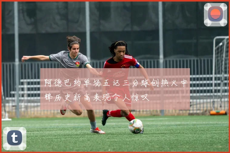 阿德巴约单场五记三分球创热火中锋历史新高表现令人惊叹