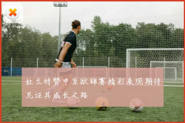 杜兰特赞申京欧锦赛精彩表现期待见证其成长之路