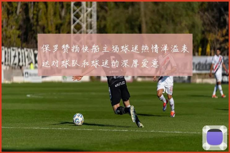 保罗赞扬快船主场球迷热情洋溢表达对球队和球迷的深厚爱意