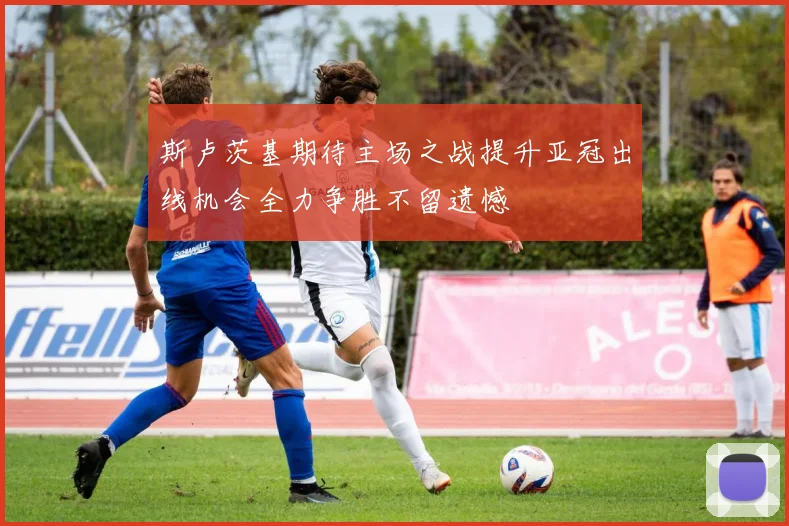 斯卢茨基期待主场之战提升亚冠出线机会全力争胜不留遗憾