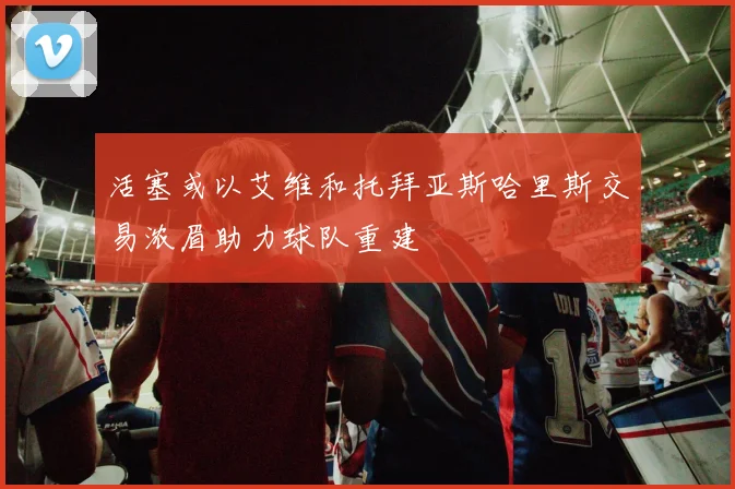 活塞或以艾维和托拜亚斯哈里斯交易浓眉助力球队重建