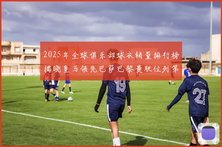2025年全球俱乐部球衣销量排行榜揭晓皇马领先巴萨巴黎曼联位列第七