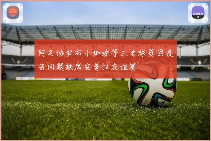 阿足协宣布小蜘蛛等三名球员因疫苗问题缺席安哥拉友谊赛
