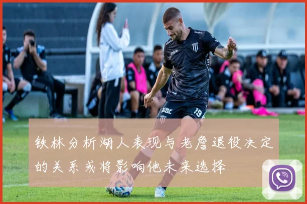 铁林分析湖人表现与老詹退役决定的关系或将影响他未来选择