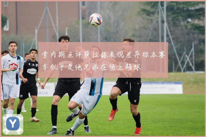 索内斯点评萨拉赫表现差异称本赛季似乎是他兄弟在场上踢球