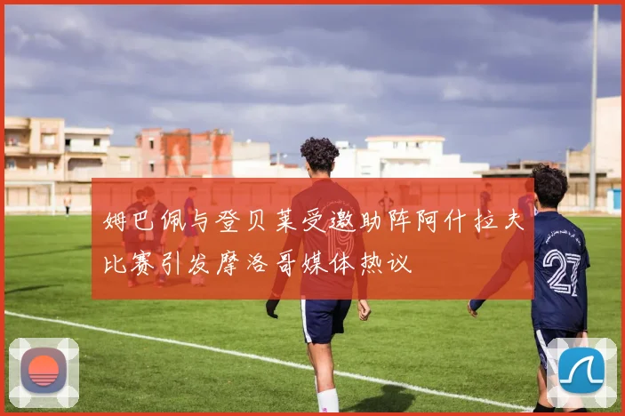 姆巴佩与登贝莱受邀助阵阿什拉夫比赛引发摩洛哥媒体热议