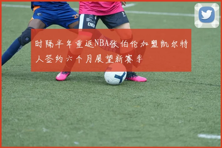 时隔半年重返NBA张伯伦加盟凯尔特人签约六个月展望新赛季