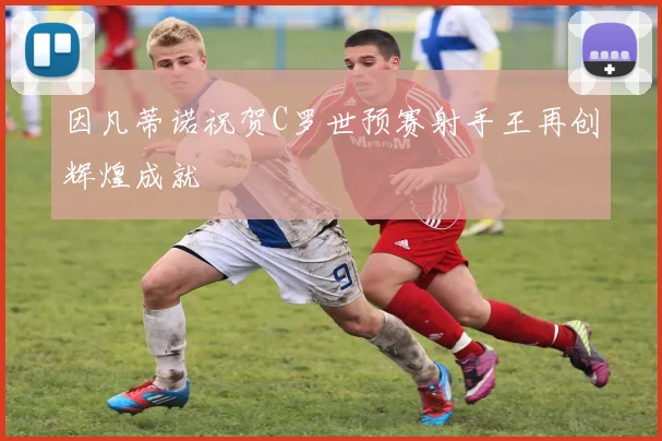 因凡蒂诺祝贺C罗世预赛射手王再创辉煌成就
