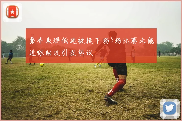 桑乔表现低迷被换下场5场比赛未能进球助攻引发热议