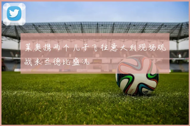 莱奥携两个儿子飞往意大利现场观战米兰德比盛况