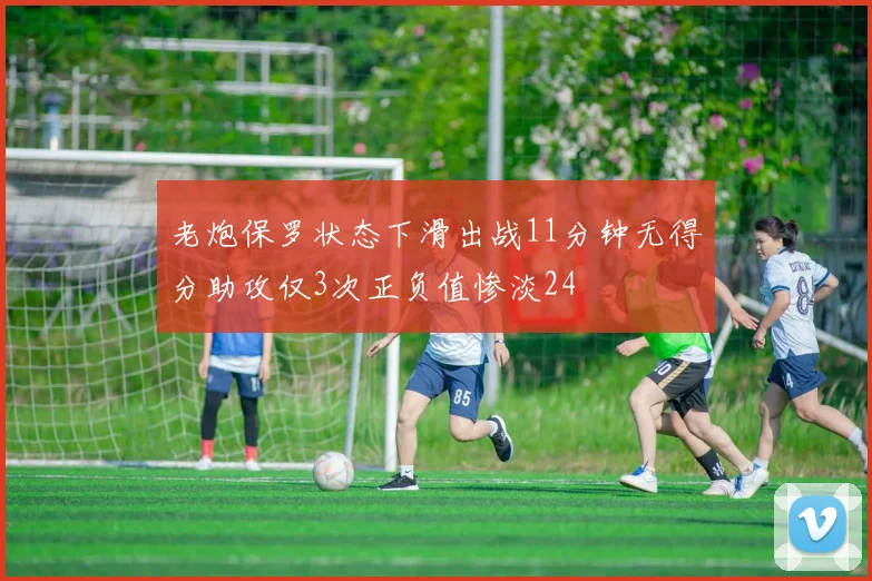 老炮保罗状态下滑出战11分钟无得分助攻仅3次正负值惨淡24