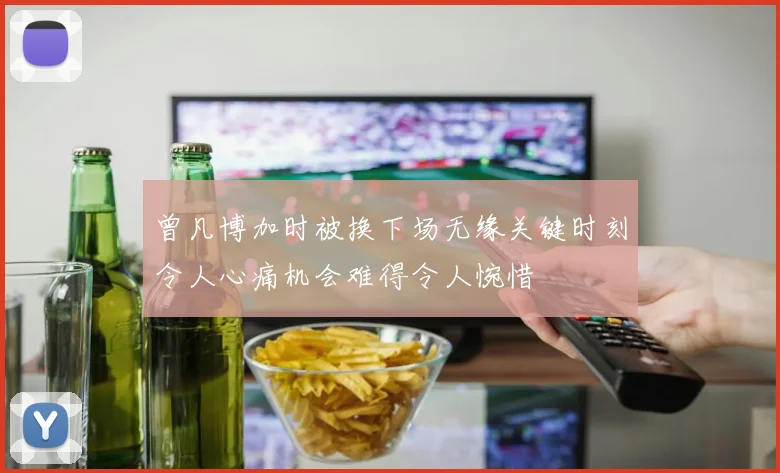 曾凡博加时被换下场无缘关键时刻令人心痛机会难得令人惋惜