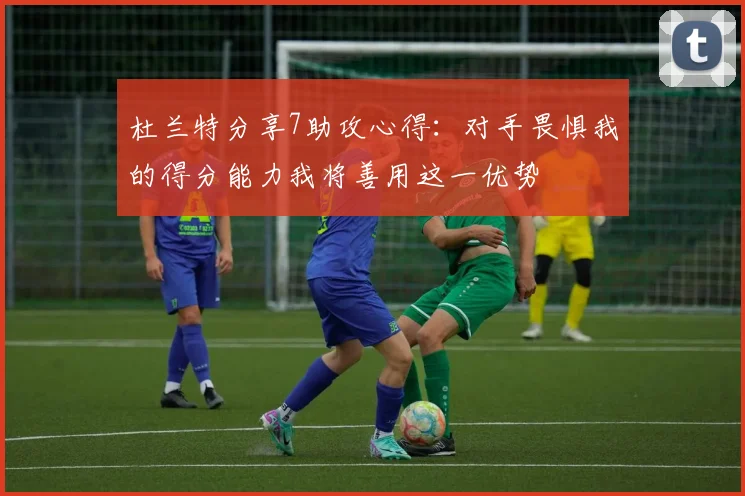 杜兰特分享7助攻心得：对手畏惧我的得分能力我将善用这一优势