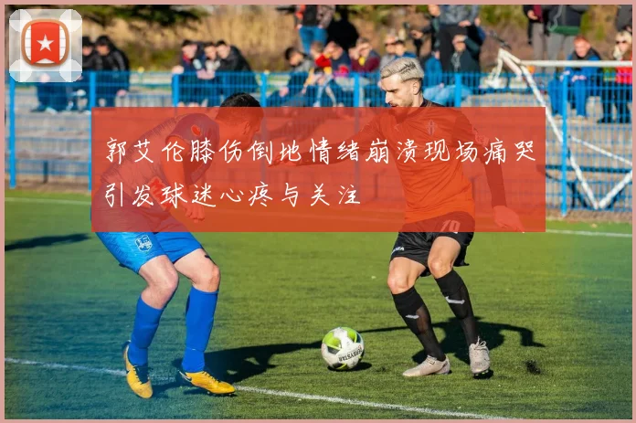 郭艾伦膝伤倒地情绪崩溃现场痛哭引发球迷心疼与关注