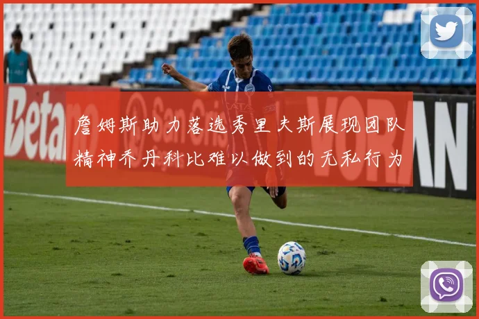 詹姆斯助力落选秀里夫斯展现团队精神乔丹科比难以做到的无私行为