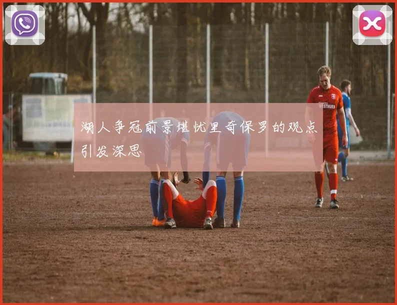 湖人争冠前景堪忧里奇保罗的观点引发深思