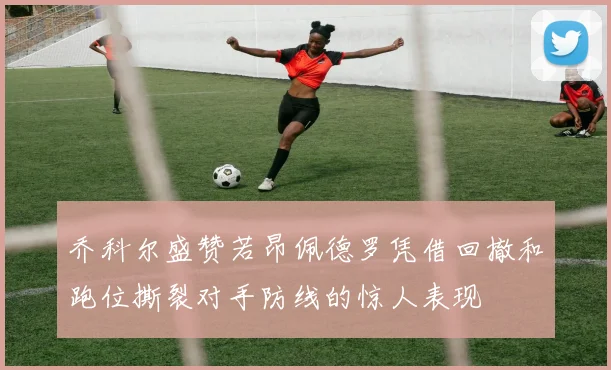 乔科尔盛赞若昂佩德罗凭借回撤和跑位撕裂对手防线的惊人表现