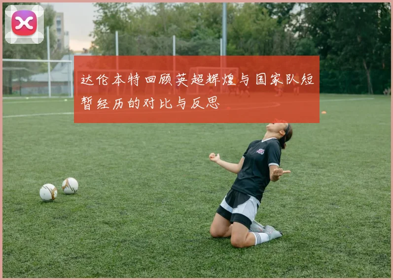 达伦本特回顾英超辉煌与国家队短暂经历的对比与反思