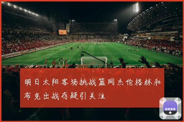 明日太阳客场挑战篮网杰伦格林和布克出战存疑引关注