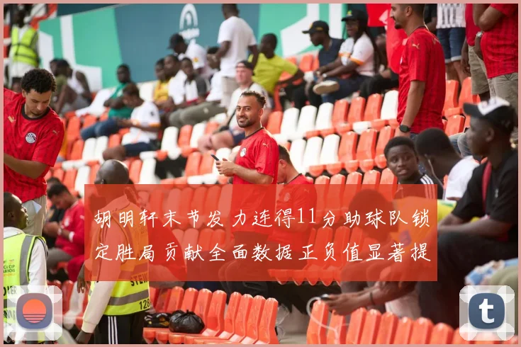 胡明轩末节发力连得11分助球队锁定胜局贡献全面数据正负值显著提升