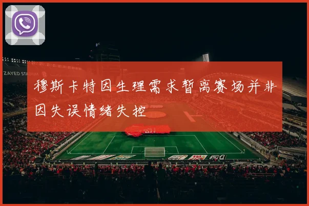 穆斯卡特因生理需求暂离赛场并非因失误情绪失控