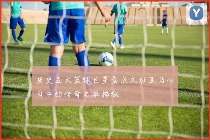 历史五大篮球巨星盘点文班亚马心目中的传奇名单揭秘