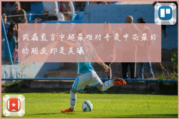 武磊直言中超最难对手是申花最好的朋友却是吴曦