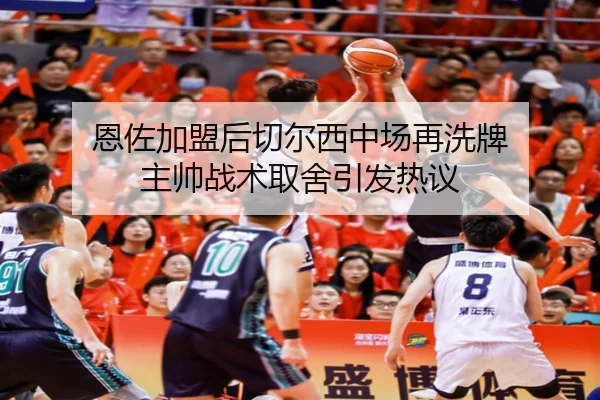 恩佐加盟后切尔西中场再洗牌 主帅战术取舍引发热议